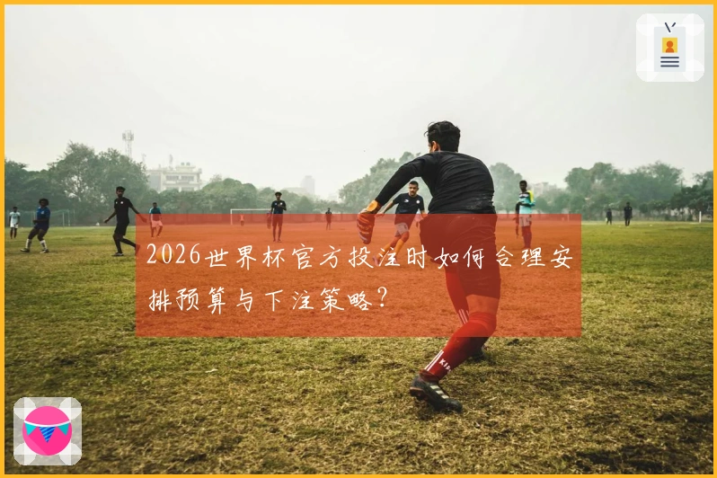 2026世界杯官方投注时如何合理安排预算与下注策略?
